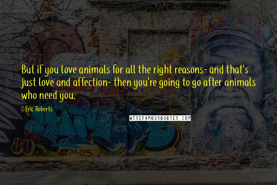 Eric Roberts Quotes: But if you love animals for all the right reasons- and that's just love and affection- then you're going to go after animals who need you.