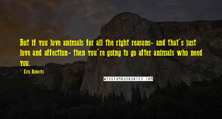 Eric Roberts Quotes: But if you love animals for all the right reasons- and that's just love and affection- then you're going to go after animals who need you.