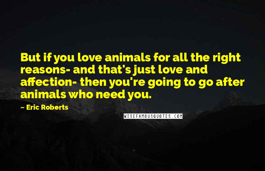 Eric Roberts Quotes: But if you love animals for all the right reasons- and that's just love and affection- then you're going to go after animals who need you.