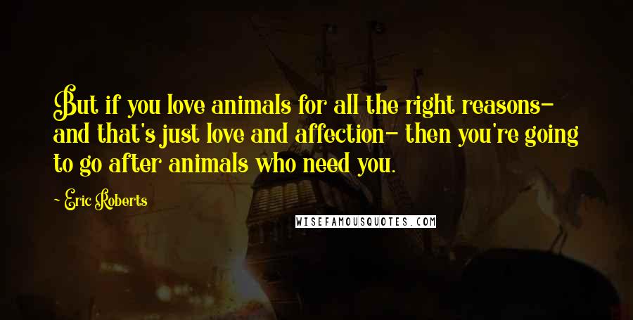 Eric Roberts Quotes: But if you love animals for all the right reasons- and that's just love and affection- then you're going to go after animals who need you.