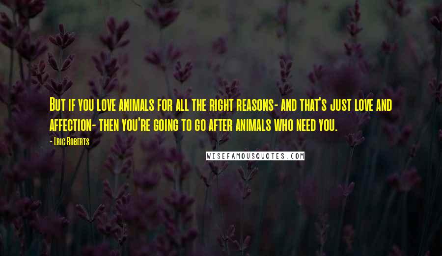 Eric Roberts Quotes: But if you love animals for all the right reasons- and that's just love and affection- then you're going to go after animals who need you.