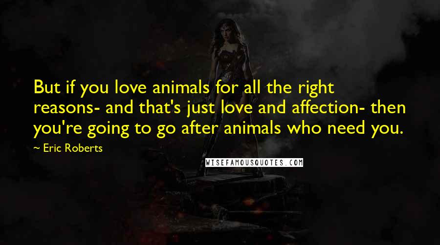 Eric Roberts Quotes: But if you love animals for all the right reasons- and that's just love and affection- then you're going to go after animals who need you.