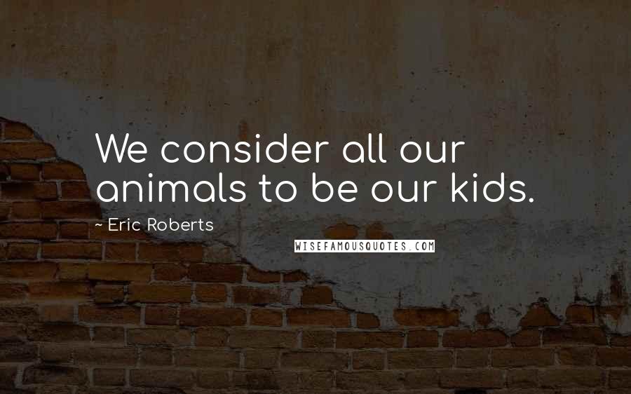 Eric Roberts Quotes: We consider all our animals to be our kids.