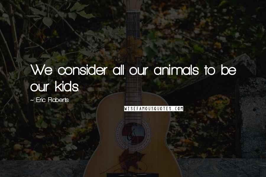 Eric Roberts Quotes: We consider all our animals to be our kids.