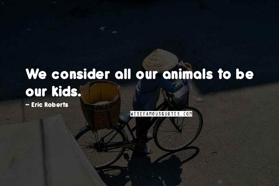 Eric Roberts Quotes: We consider all our animals to be our kids.