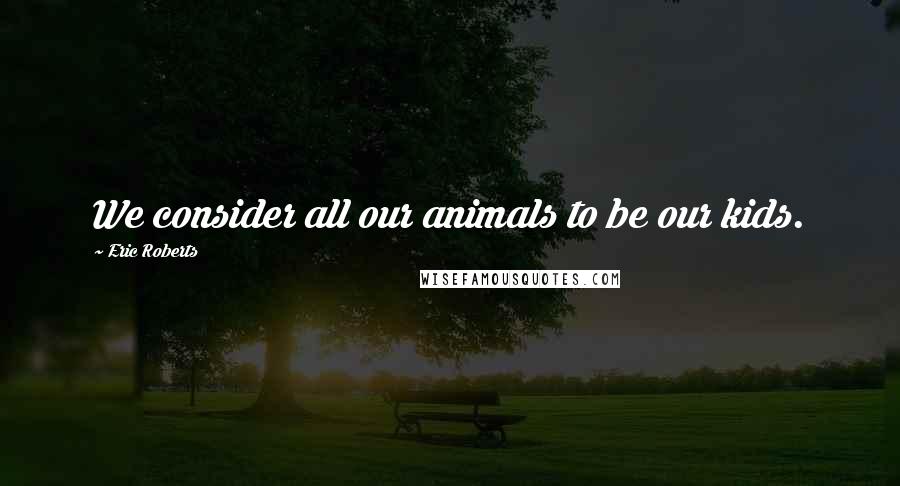 Eric Roberts Quotes: We consider all our animals to be our kids.