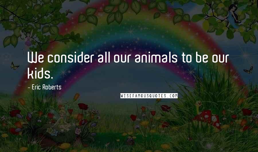 Eric Roberts Quotes: We consider all our animals to be our kids.