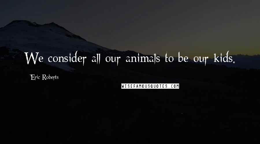 Eric Roberts Quotes: We consider all our animals to be our kids.