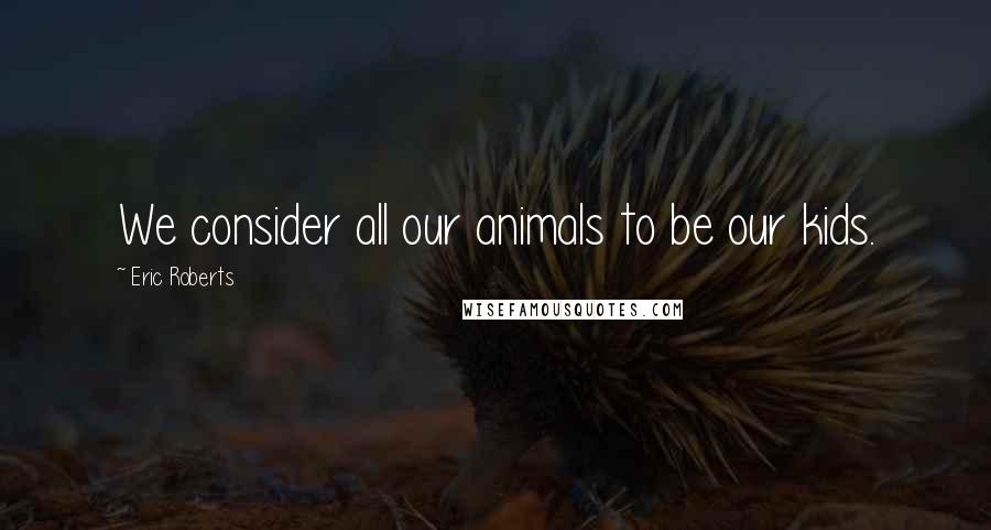 Eric Roberts Quotes: We consider all our animals to be our kids.