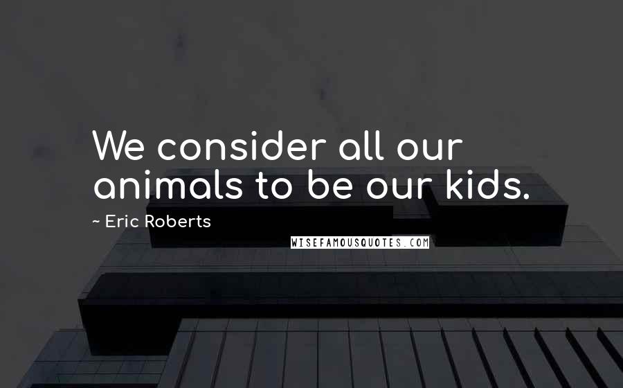 Eric Roberts Quotes: We consider all our animals to be our kids.
