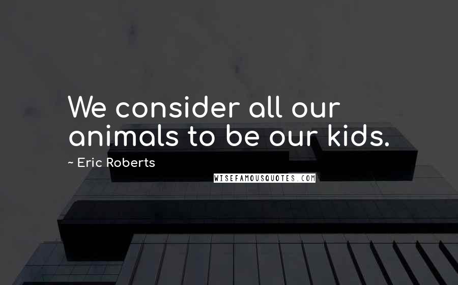 Eric Roberts Quotes: We consider all our animals to be our kids.