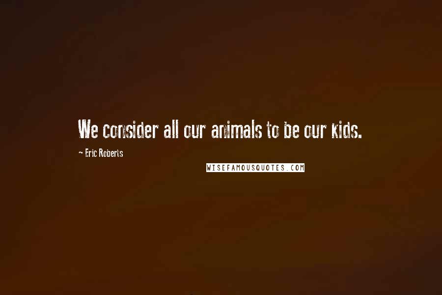 Eric Roberts Quotes: We consider all our animals to be our kids.