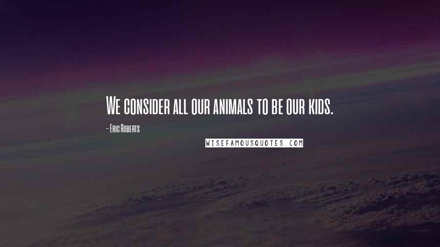 Eric Roberts Quotes: We consider all our animals to be our kids.