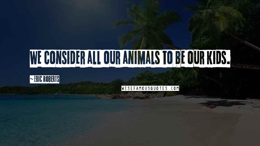 Eric Roberts Quotes: We consider all our animals to be our kids.