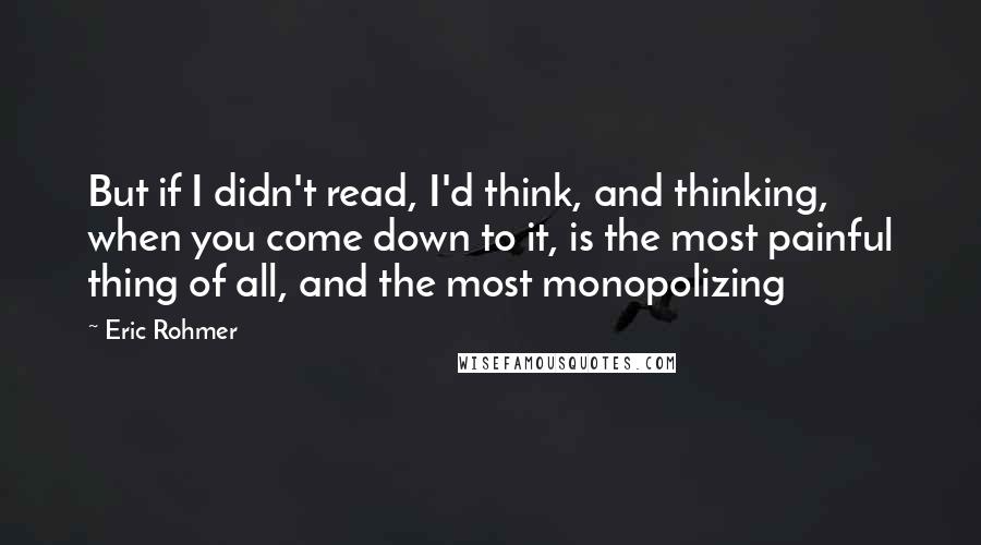 Eric Rohmer Quotes: But if I didn't read, I'd think, and thinking, when you come down to it, is the most painful thing of all, and the most monopolizing