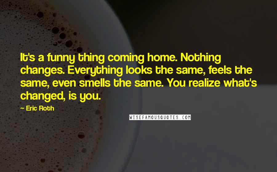 Eric Roth Quotes: It's a funny thing coming home. Nothing changes. Everything looks the same, feels the same, even smells the same. You realize what's changed, is you.