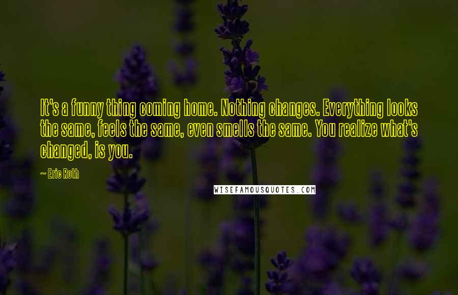 Eric Roth Quotes: It's a funny thing coming home. Nothing changes. Everything looks the same, feels the same, even smells the same. You realize what's changed, is you.