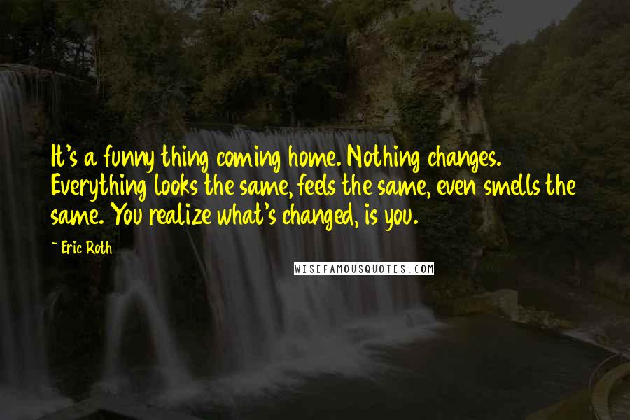 Eric Roth Quotes: It's a funny thing coming home. Nothing changes. Everything looks the same, feels the same, even smells the same. You realize what's changed, is you.