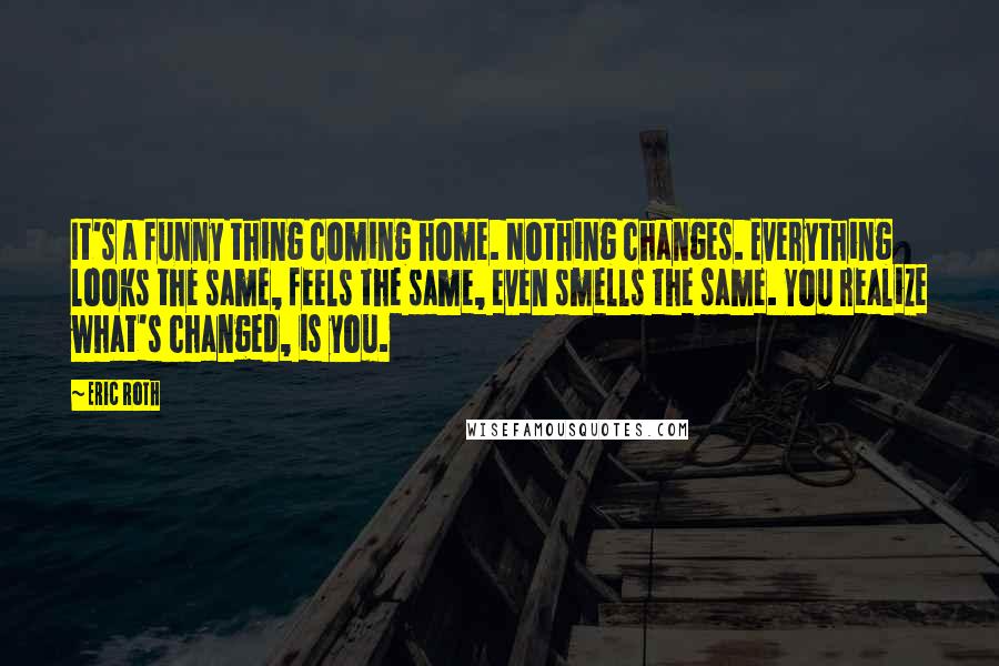 Eric Roth Quotes: It's a funny thing coming home. Nothing changes. Everything looks the same, feels the same, even smells the same. You realize what's changed, is you.