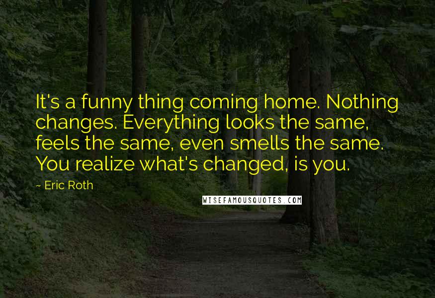 Eric Roth Quotes: It's a funny thing coming home. Nothing changes. Everything looks the same, feels the same, even smells the same. You realize what's changed, is you.