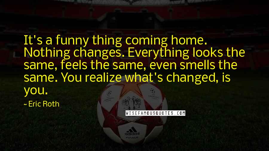 Eric Roth Quotes: It's a funny thing coming home. Nothing changes. Everything looks the same, feels the same, even smells the same. You realize what's changed, is you.