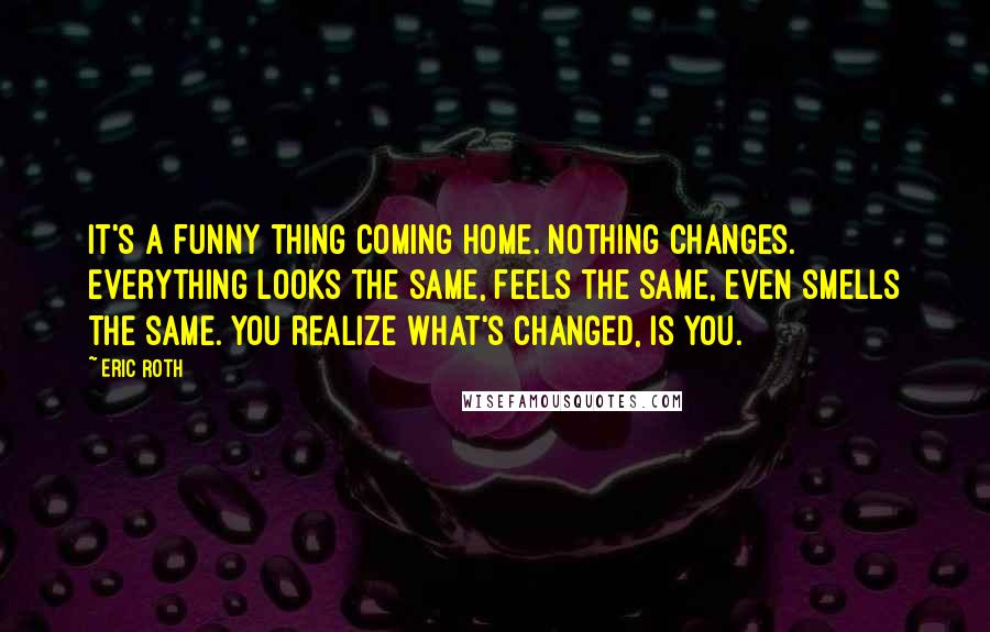 Eric Roth Quotes: It's a funny thing coming home. Nothing changes. Everything looks the same, feels the same, even smells the same. You realize what's changed, is you.