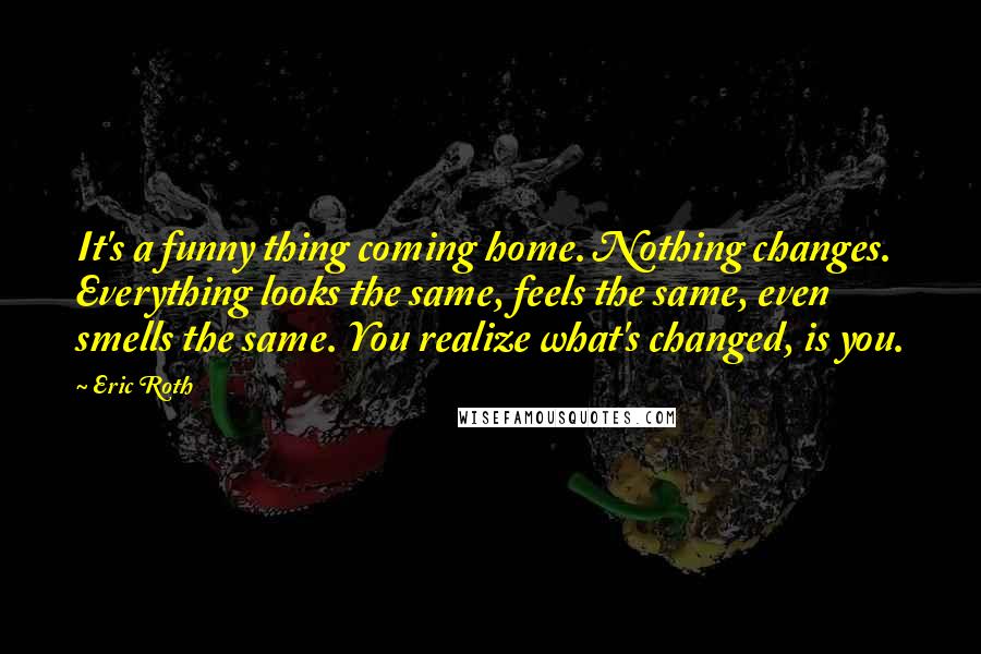 Eric Roth Quotes: It's a funny thing coming home. Nothing changes. Everything looks the same, feels the same, even smells the same. You realize what's changed, is you.