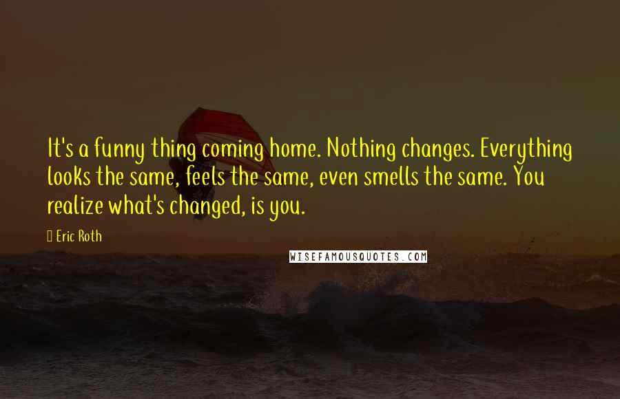 Eric Roth Quotes: It's a funny thing coming home. Nothing changes. Everything looks the same, feels the same, even smells the same. You realize what's changed, is you.