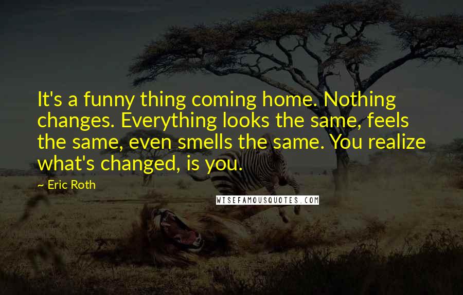 Eric Roth Quotes: It's a funny thing coming home. Nothing changes. Everything looks the same, feels the same, even smells the same. You realize what's changed, is you.