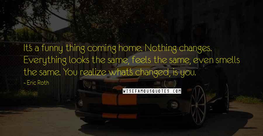 Eric Roth Quotes: It's a funny thing coming home. Nothing changes. Everything looks the same, feels the same, even smells the same. You realize what's changed, is you.