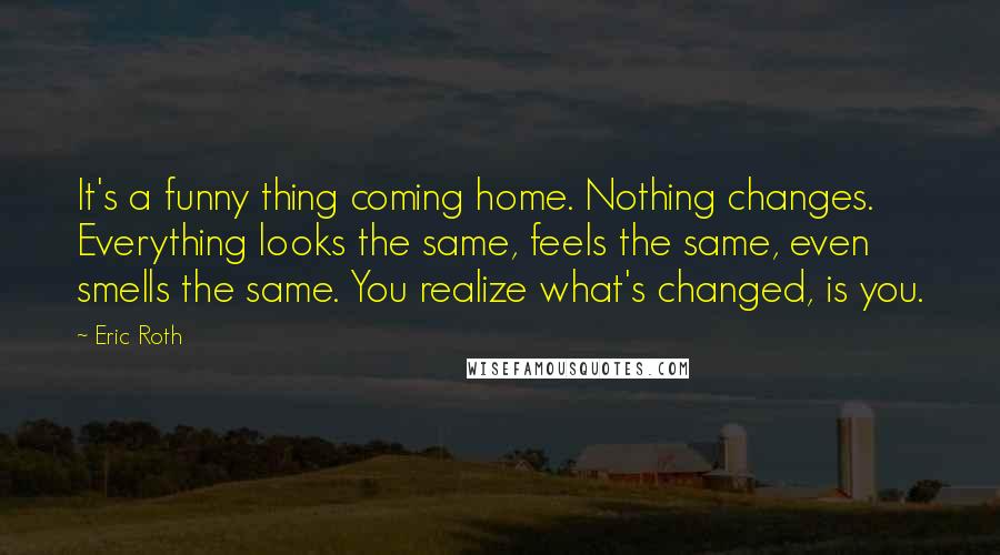 Eric Roth Quotes: It's a funny thing coming home. Nothing changes. Everything looks the same, feels the same, even smells the same. You realize what's changed, is you.