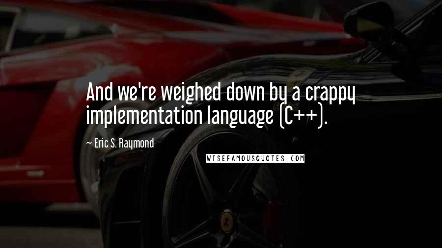 Eric S. Raymond Quotes: And we're weighed down by a crappy implementation language (C++).