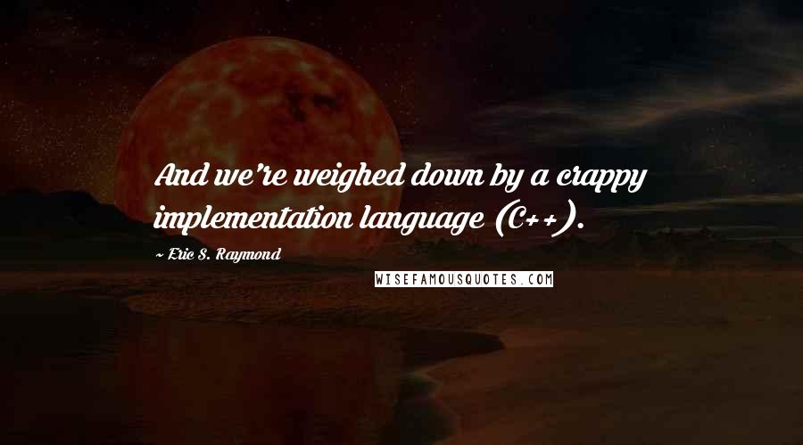 Eric S. Raymond Quotes: And we're weighed down by a crappy implementation language (C++).