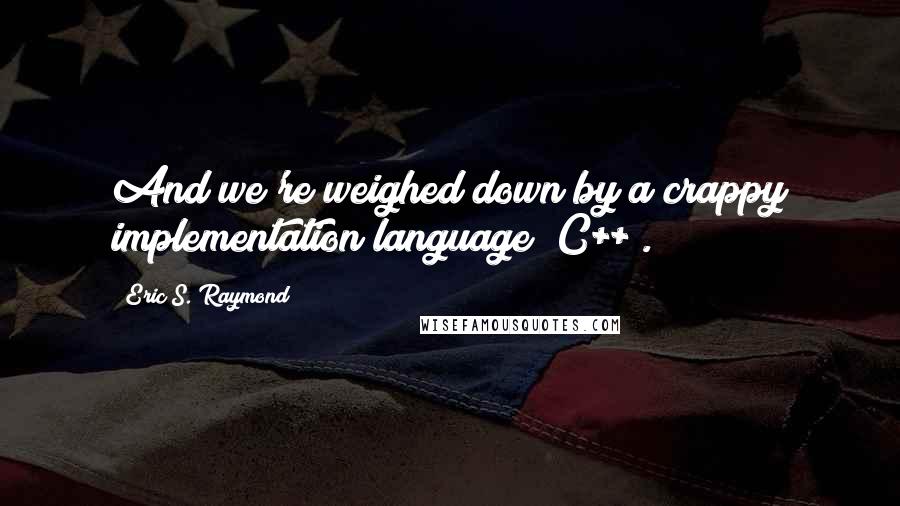 Eric S. Raymond Quotes: And we're weighed down by a crappy implementation language (C++).