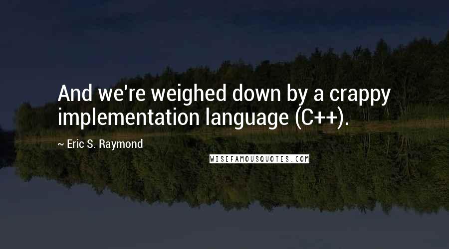 Eric S. Raymond Quotes: And we're weighed down by a crappy implementation language (C++).