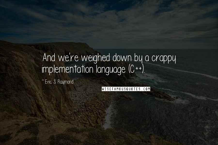 Eric S. Raymond Quotes: And we're weighed down by a crappy implementation language (C++).