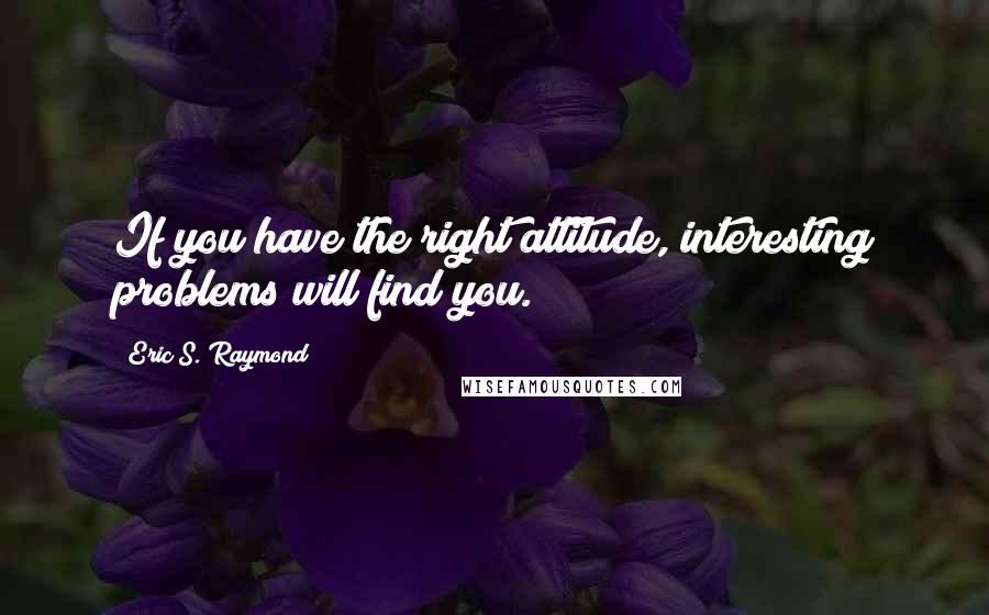 Eric S. Raymond Quotes: If you have the right attitude, interesting problems will find you.