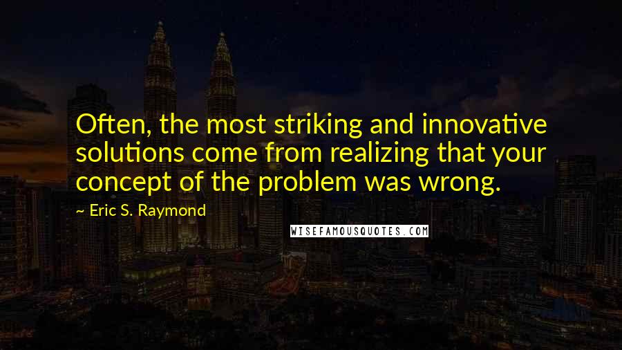 Eric S. Raymond Quotes: Often, the most striking and innovative solutions come from realizing that your concept of the problem was wrong.