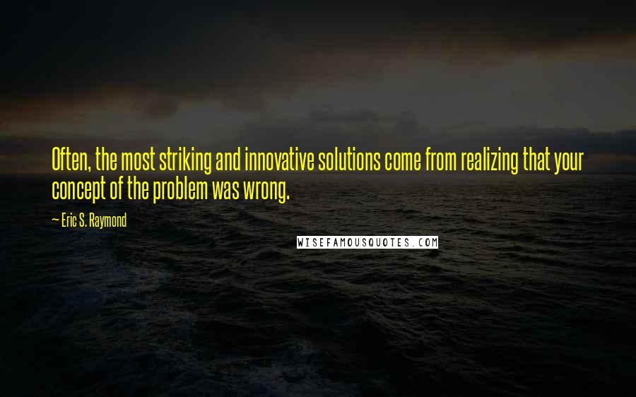 Eric S. Raymond Quotes: Often, the most striking and innovative solutions come from realizing that your concept of the problem was wrong.