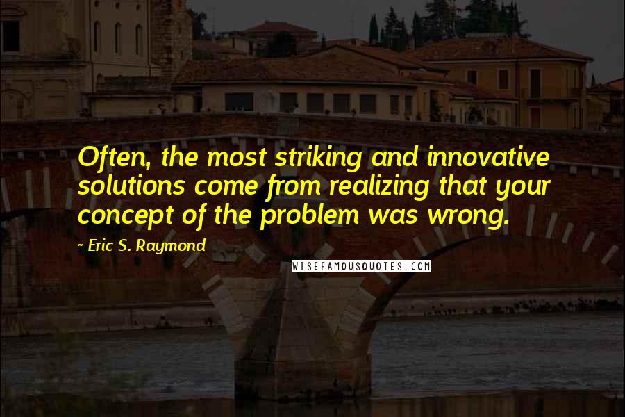 Eric S. Raymond Quotes: Often, the most striking and innovative solutions come from realizing that your concept of the problem was wrong.