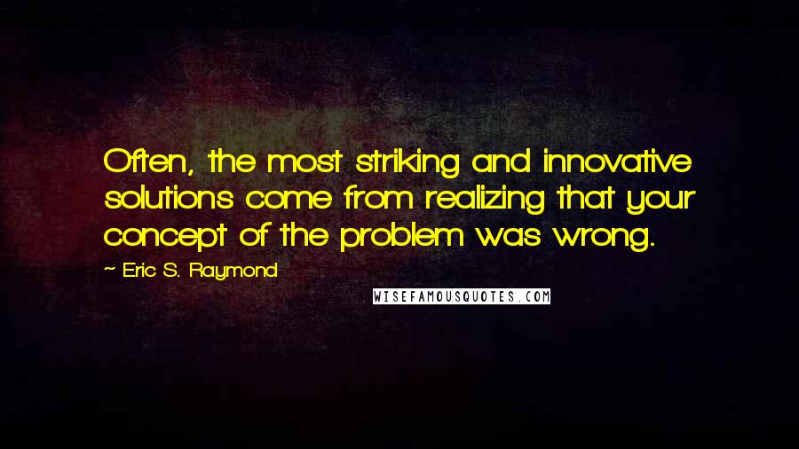 Eric S. Raymond Quotes: Often, the most striking and innovative solutions come from realizing that your concept of the problem was wrong.