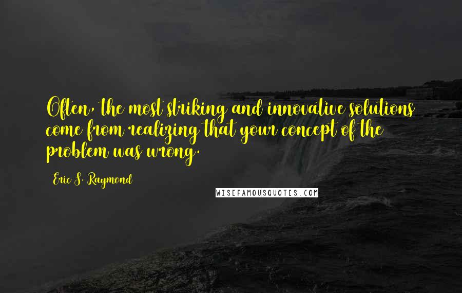 Eric S. Raymond Quotes: Often, the most striking and innovative solutions come from realizing that your concept of the problem was wrong.