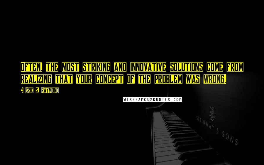 Eric S. Raymond Quotes: Often, the most striking and innovative solutions come from realizing that your concept of the problem was wrong.