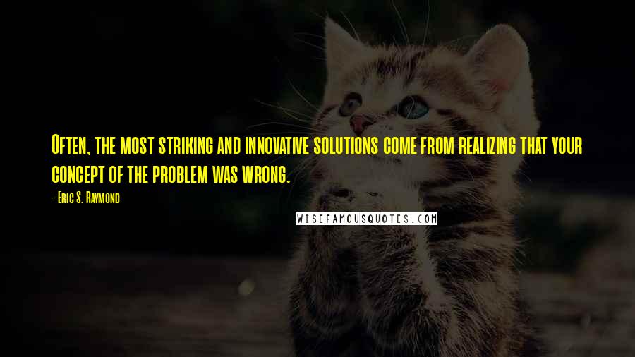 Eric S. Raymond Quotes: Often, the most striking and innovative solutions come from realizing that your concept of the problem was wrong.