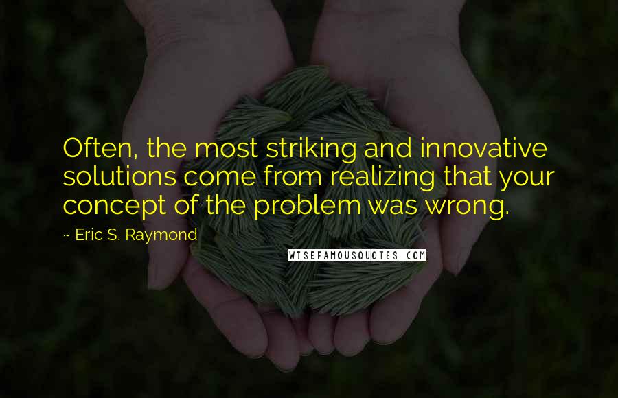 Eric S. Raymond Quotes: Often, the most striking and innovative solutions come from realizing that your concept of the problem was wrong.