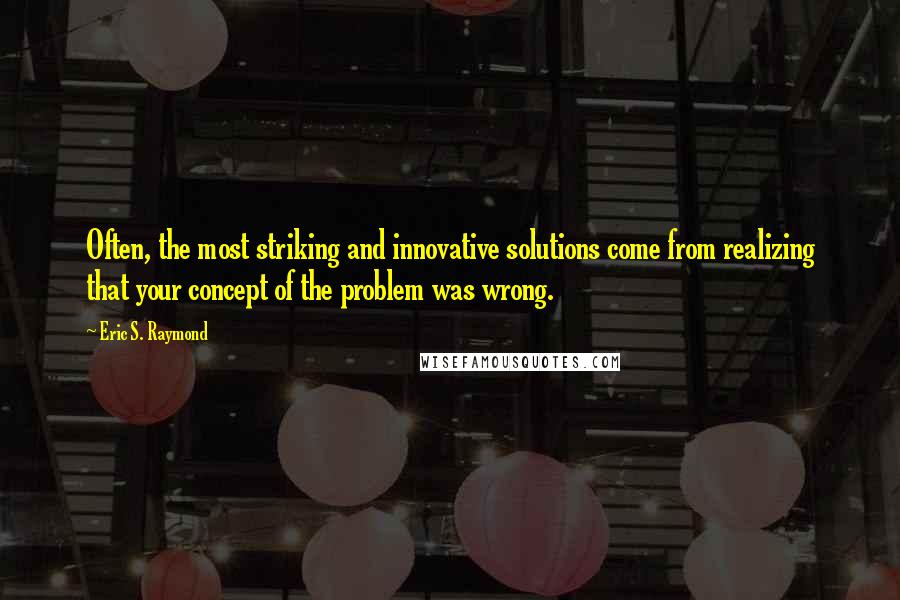 Eric S. Raymond Quotes: Often, the most striking and innovative solutions come from realizing that your concept of the problem was wrong.