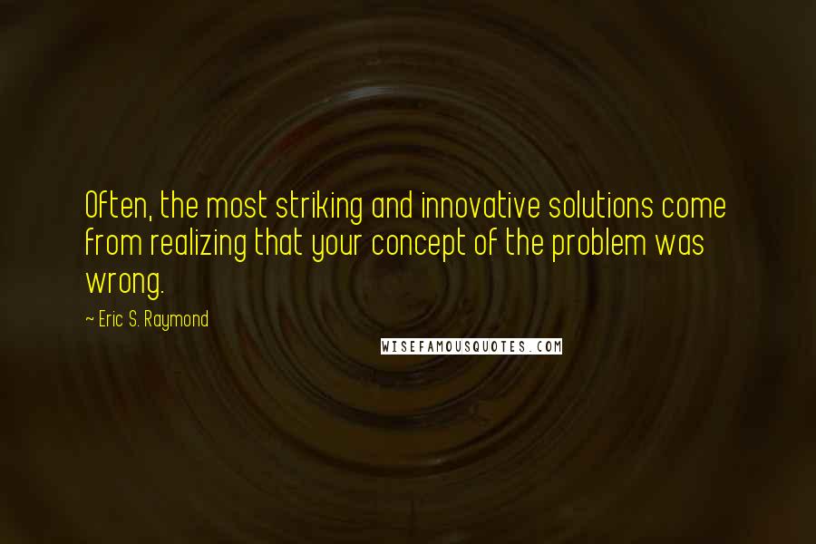 Eric S. Raymond Quotes: Often, the most striking and innovative solutions come from realizing that your concept of the problem was wrong.