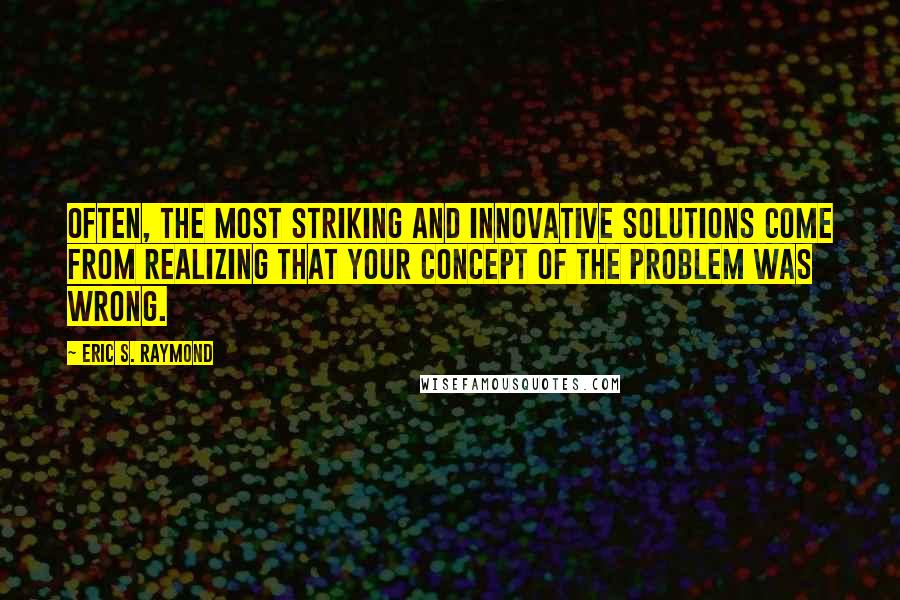 Eric S. Raymond Quotes: Often, the most striking and innovative solutions come from realizing that your concept of the problem was wrong.
