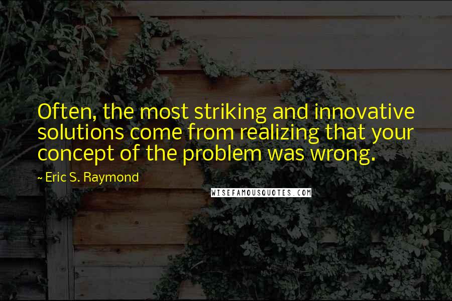 Eric S. Raymond Quotes: Often, the most striking and innovative solutions come from realizing that your concept of the problem was wrong.