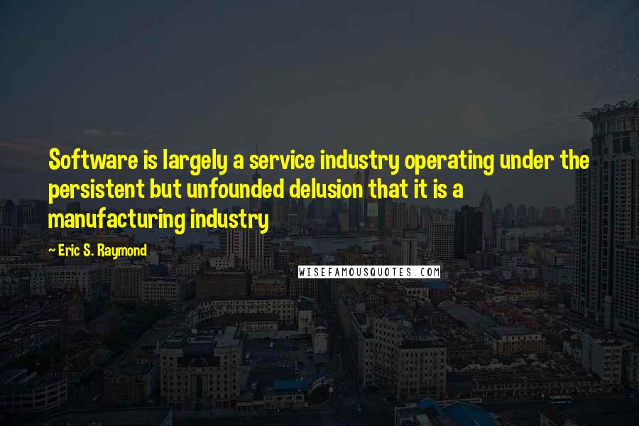 Eric S. Raymond Quotes: Software is largely a service industry operating under the persistent but unfounded delusion that it is a manufacturing industry